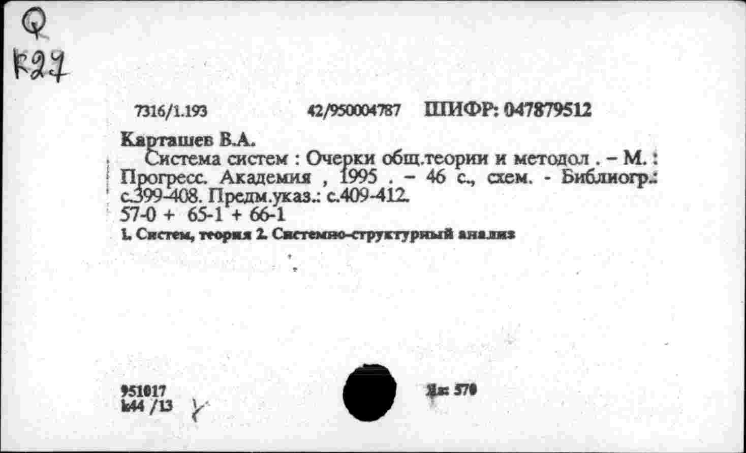 ﻿7316/1.193	42/950004787 ШИФР: 047879512
Карташев В.А.
Система систем : Очерки общ.теории и методол . - М.: Прогресс. Академия , 1995 . - 46 с., схем. - Библиогр^ С399-408. Предм.указ.: с.409-412.
57-0 + 65-1 + 66-1
1. Систем, теория 2- Сжетемжктружтуряый аяалия
»51*17
Ы4/13

*к5П